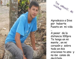 Agradezco a Dios
por haberte
Puesto en mi vida
..
A pesar de la
distancia 100pre
Te tengo en mi
mente , en mi
corazón y sobre
todo en mis
oraciones te amo y
no me canso de
 