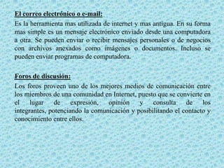 El correo electrónico o e-mail:
Es la herramienta mas utilizada de internet y mas antigua. En su forma
mas simple es un mensaje electrónico enviado desde una computadora
a otra. Se pueden enviar o recibir mensajes personales o de negocios
con archivos anexados como imágenes o documentos. Incluso se
pueden enviar programas de computadora.

Foros de discusión:
Los foros proveen uno de los mejores medios de comunicación entre
los miembros de una comunidad en Internet, puesto que se convierte en
el lugar de expresión, opinión y consulta de los
integrantes, potenciando la comunicación y posibilitando el contacto y
conocimiento entre ellos.
 