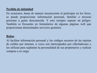 Perdida de intimidad
En ocasiones, hasta de manera inconsciente al participar en los foros,
se puede proporcionar información personal, familiar o terceras
personas a gente desconocida. Y esto siempre supone un peligro.
También es frecuente en formularios de algunas páginas web que
proporcionan determinados servicios gratuitos

Robos
Al facilitar información personal y los códigos secretos de las tarjetas
de crédito por internet, a veces son interceptados por ciberladrones y
los utilizan para suplantar la personalidad de sus propietarios y realizar
compras a su cargo
 
