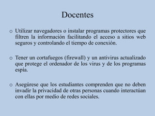 Docentes
o Utilizar navegadores o instalar programas protectores que
  filtren la información facilitando el acceso a sitios web
  seguros y controlando el tiempo de conexión.

o Tener un cortafuegos (firewall) y un antivirus actualizado
  que protege el ordenador de los virus y de los programas
  espía.

o Asegúrese que los estudiantes comprenden que no deben
  invadir la privacidad de otras personas cuando interactúan
  con ellas por medio de redes sociales.
 