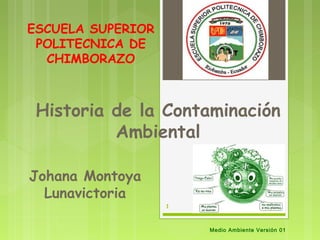 ESCUELA SUPERIOR
 POLITECNICA DE
  CHIMBORAZO



 Historia de la Contaminación
          Ambiental

Johana Montoya
  Lunavictoria
                   1



                       Medio Ambiente Versión 01
 