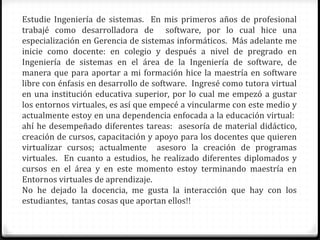 Estudie Ingeniería de sistemas. En mis primeros años de profesional
trabajé como desarrolladora de software, por lo cual hice una
especialización en Gerencia de sistemas informáticos. Más adelante me
inicie como docente: en colegio y después a nivel de pregrado en
Ingeniería de sistemas en el área de la Ingeniería de software, de
manera que para aportar a mi formación hice la maestría en software
libre con énfasis en desarrollo de software. Ingresé como tutora virtual
en una institución educativa superior, por lo cual me empezó a gustar
los entornos virtuales, es así que empecé a vincularme con este medio y
actualmente estoy en una dependencia enfocada a la educación virtual:
ahí he desempeñado diferentes tareas: asesoría de material didáctico,
creación de cursos, capacitación y apoyo para los docentes que quieren
virtualizar cursos; actualmente asesoro la creación de programas
virtuales. En cuanto a estudios, he realizado diferentes diplomados y
cursos en el área y en este momento estoy terminando maestría en
Entornos virtuales de aprendizaje.
No he dejado la docencia, me gusta la interacción que hay con los
estudiantes, tantas cosas que aportan ellos!!
 