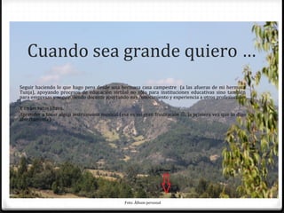 Cuando sea grande quiero …
Seguir haciendo lo que hago pero desde una hermosa casa campestre (a las afueras de mi hermosa
Tunja), apoyando procesos de educación virtual no sólo para instituciones educativas sino también
para empresas y seguir siendo docente aportando mis conocimiento y experiencia a otros profesionales
.
Y en los ratos libres..
Aprender a tocar algún instrumento musical (esa es mi gran frustración , la primera vez que lo digo
abiertamente)




                                              Foto: Álbum personal
 