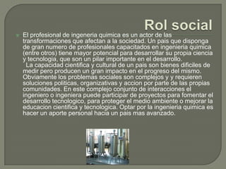    El profesional de ingeneria quimica es un actor de las
    transformaciones que afectan a la sociedad. Un pais que disponga
    de gran numero de profesionales capacitados en ingenieria quimica
    (entre otros) tiene mayor potencial para desarrollar su propia ciencia
    y tecnologia, que son un pilar importante en el desarrollo.
      La capacidad cientifica y cultural de un pais son bienes dificiles de
    medir pero producen un gran impacto en el progreso del mismo.
    Obviamente los problemas sociales son complejos y y requieren
    soluciones politicas, organizativas y accion por parte de las propias
    comunidades. En este complejo conjunto de interacciones el
    ingeniero o ingeniera puede participar de proyectos para fomentar el
    desarrollo tecnologico, para proteger el medio ambiente o mejorar la
    educacion cientifica y tecnologica. Optar por la ingenieria quimica es
    hacer un aporte personal hacia un pais mas avanzado.
 