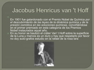 
    En 1901 fue galardonado con el Premio Nobel de Química por
    el descubrimiento de las leyes de la dinámica química y de la
    presión osmótica en las soluciones químicas, convirtiéndose
    en el primer premiado en esta categoría de los Premios
    Nobel instaurados aquel año.
   En su honor se bautizó el cráter Van' t Hoff sobre la superficie
    de la Luna.y marcos es un duro y hay que respetarlo por favor
    no doy auto-grafos estudio en la rafael de la rosa lara
 