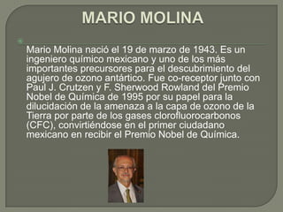 
    Mario Molina nació el 19 de marzo de 1943. Es un
    ingeniero químico mexicano y uno de los más
    importantes precursores para el descubrimiento del
    agujero de ozono antártico. Fue co-receptor junto con
    Paul J. Crutzen y F. Sherwood Rowland del Premio
    Nobel de Química de 1995 por su papel para la
    dilucidación de la amenaza a la capa de ozono de la
    Tierra por parte de los gases clorofluorocarbonos
    (CFC), convirtiéndose en el primer ciudadano
    mexicano en recibir el Premio Nobel de Química.
 