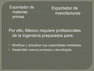 Exportador de                 Exportador de
 materias                      manofacturas
 primas


Por ello, México requiere profesionales
 de la ingeniería preparados para:

• Modificar y actualizar sus capacidades instaladas.
• Desarrollar nuevos procesos y tecnologías.
 