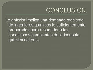 Lo anterior implica una demanda creciente
 de ingenieros químicos lo suficientemente
 preparados para responder a las
 condiciones cambiantes de la industria
 química del país.
 