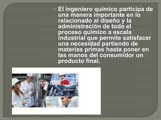    El ingeniero químico participa de
    una manera importante en lo
    relacionado al diseño y la
    administración de todo el
    proceso químico a escala
    industrial que permite satisfacer
    una necesidad partiendo de
    materias primas hasta poner en
    las manos del consumidor un
    producto final.
 