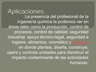 La presencia del profesional de la
      ingeniería química la podemos ver en
 áreas tales como la producción, control de
    procesos, control de calidad, seguridad
industrial, apoyo técnico-legal, seguridad e
   higiene, alimentos, cosmético y ecología
       en donde plantea, diseña, construye,
opera y controla unidades para disminuir el
   impacto contaminante de las actividades
                                   humanas.
 