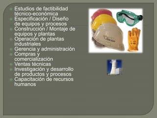    Estudios de factibilidad
    técnico-económica
   Especificación / Diseño
    de equipos y procesos
   Construcción / Montaje de
    equipos y plantas
   Operación de plantas
    industriales
   Gerencia y administración
   Compras y
    comercialización
   Ventas técnicas
   Investigación y desarrollo
    de productos y procesos
   Capacitación de recursos
    humanos
 