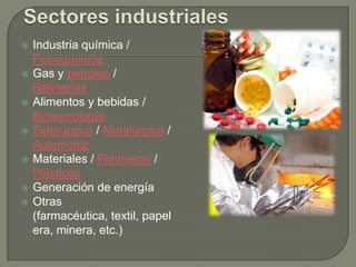    Industria química /
    Petroquímica
   Gas y petróleo /
    Refinerías
   Alimentos y bebidas /
    Biotecnología
   Siderúrgica / Metalúrgica /
    Automotriz
   Materiales / Polímeros /
    Plásticos
   Generación de energía
   Otras
    (farmacéutica, textil, papel
    era, minera, etc.)
 