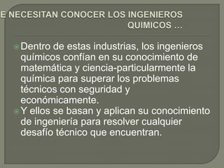  Dentro  de estas industrias, los ingenieros
  químicos confían en su conocimiento de
  matemática y ciencia-particularmente la
  química para superar los problemas
  técnicos con seguridad y
  económicamente.
 Y ellos se basan y aplican su conocimiento
  de ingeniería para resolver cualquier
  desafío técnico que encuentran.
 
