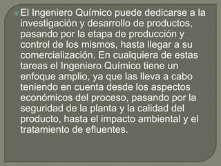  ElIngeniero Químico puede dedicarse a la
 investigación y desarrollo de productos,
 pasando por la etapa de producción y
 control de los mismos, hasta llegar a su
 comercialización. En cualquiera de estas
 tareas el Ingeniero Químico tiene un
 enfoque amplio, ya que las lleva a cabo
 teniendo en cuenta desde los aspectos
 económicos del proceso, pasando por la
 seguridad de la planta y la calidad del
 producto, hasta el impacto ambiental y el
 tratamiento de efluentes.
 