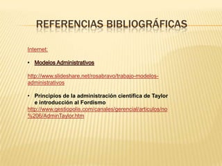 REFERENCIAS BIBLIOGRÁFICAS

Internet:



http://www.slideshare.net/rosabravo/trabajo-modelos-
administrativos

• Principios de la administración científica de Taylor
   e introducción al Fordismo
http://www.gestiopolis.com/canales/gerencial/articulos/no
%206/AdminTaylor.htm
 
