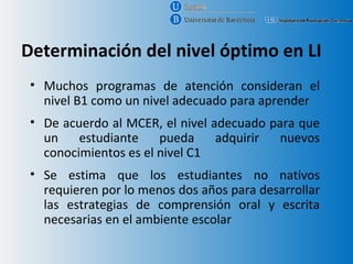 Determinación del nivel óptimo en LI
 • Muchos programas de atención consideran el
   nivel B1 como un nivel adecuado para aprender
 • De acuerdo al MCER, el nivel adecuado para que
   un    estudiante    pueda     adquirir  nuevos
   conocimientos es el nivel C1
 • Se estima que los estudiantes no nativos
   requieren por lo menos dos años para desarrollar
   las estrategias de comprensión oral y escrita
   necesarias en el ambiente escolar
 