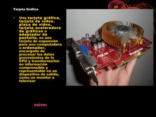 Tarjeta Gráfica

•   Una tarjeta gráfica,
    tarjeta de vídeo,
    placa de vídeo,
    tarjeta aceleradora
    de gráficos o
    adaptador de
    pantalla, es una
    tarjeta de expansión
    para una computadora
    u ordenador,
    encargada de
    procesar los datos
    provenientes de la
    CPU y transformarlos
    en información
    comprensible y
    representable en un
    dispositivo de salida,
    como un monitor o
    televisor




            volver
 