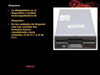 Disquetera

•   La disquetera es el
    dispositivo o unidad
    lectora/grabadora de

    disquetes.
•   En las unidades de disquete
    sólo han existido dos
    formatos físicos
    considerados como
    estándar, el de 5¼" y el de
    3½“.




                 volver
 