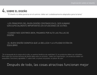Implicación sobre el diseño



4. SOBRE EL DISEÑO
       “El diseño no debe ponerse en el camino: debe ser cuidadosamente adaptados para la tarea”



       -los principios del buen diseño centrado en el ser humano
       son especialmente importantes en situaciones de estrés


       -cuando nos sentimos bien, pasamos por alto las fallas de
       diseño


       -El buen diseño significa que la belleza y la utilidad están en
       equilibrio



“En la búsqueda de la mejora de la vida, no seamos fanáticos de usabilidad. Sí, los productos deben ser utilizables.
Pero todos los muchos factores de diseño debe estar en armonía... todos son importantes. Los productos deben ser
asequibles, funcional y agradable. Y, sobre todo, un placer de poseer, un placer de usar”



       Después de todo, las cosas atractivas funcionan mejor
 