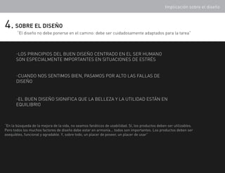 Implicación sobre el diseño



4. SOBRE EL DISEÑO
       “El diseño no debe ponerse en el camino: debe ser cuidadosamente adaptados para la tarea”



       -los principios del buen diseño centrado en el ser humano
       son especialmente importantes en situaciones de estrés


       -cuando nos sentimos bien, pasamos por alto las fallas de
       diseño


       -El buen diseño significa que la belleza y la utilidad están en
       equilibrio



“En la búsqueda de la mejora de la vida, no seamos fanáticos de usabilidad. Sí, los productos deben ser utilizables.
Pero todos los muchos factores de diseño debe estar en armonía... todos son importantes. Los productos deben ser
asequibles, funcional y agradable. Y, sobre todo, un placer de poseer, un placer de usar”
 