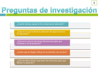 3




¿Cuánto tiempo pasas al día observando televisión?


¿Qué es lo que te llama la atención de algún anuncio
en televisión?


¿Qué es lo que te convence del anuncio para que
compres o no el producto?



¿Crees que el slogan influya en la decisión de compra?



¿Qué temática tienen que tener los anuncios para que
llamen tu atención?
 