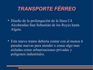 TRANSPORTE FÉRREO


    Diseño de la prolongación de la línea C4
    Alcobendas-San Sebastián de los Reyes hasta
    Algete.


    Este nuevo tramo debería contar con al menos 6
    paradas nuevas para atender a zonas algo mas
    aisladas como urbanizaciones privadas y
    poligonos industriales.
 