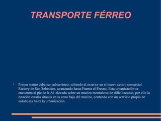 TRANSPORTE FÉRREO





    Primer tramo debe ser subterráneo, saliendo al exterior en el nuevo centro comercial
    Factory de San Sebastian, avanzando hasta Fuente el Fresno. Esta urbanización se
    encuentra al pie de la A1 elevada sobre un macizo montañoso de difícil acceso, por ello la
    estación estaría situada en la zona baja del macizo, contando con un servicio propio de
    autobuses hasta la urbanización.
 