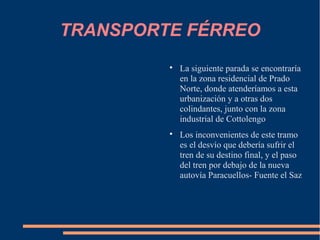 TRANSPORTE FÉRREO
         
             La siguiente parada se encontraría
             en la zona residencial de Prado
             Norte, donde atenderíamos a esta
             urbanización y a otras dos
             colindantes, junto con la zona
             industrial de Cottolengo
         
             Los inconvenientes de este tramo
             es el desvío que debería sufrir el
             tren de su destino final, y el paso
             del tren por debajo de la nueva
             autovía Paracuellos- Fuente el Saz
 
