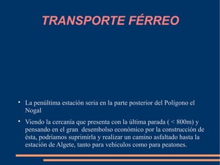 TRANSPORTE FÉRREO





    La penúltima estación seria en la parte posterior del Polígono el
    Nogal

    Viendo la cercanía que presenta con la última parada ( < 800m) y
    pensando en el gran desembolso económico por la construcción de
    ésta, podríamos suprimirla y realizar un camino asfaltado hasta la
    estación de Algete, tanto para vehiculos como para peatones.
 