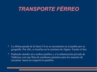 TRANSPORTE FÉRREO





    La última parada de la línea C4 no se encontraría en el pueblo por su
    geografía. Por ello, se localiza en la carretera de Algete- Fuente el Saz.

    Pudiendo atender así a ambos pueblos y a la urbanización privada de
    Valderrey con una flota de autobuses gratuitos para los usuarios de
    cercanías hasta los respectivos pueblos.
 