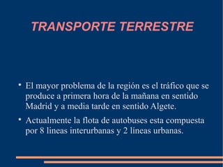 TRANSPORTE TERRESTRE




    El mayor problema de la región es el tráfico que se
    produce a primera hora de la mañana en sentido
    Madrid y a media tarde en sentido Algete.

    Actualmente la flota de autobuses esta compuesta
    por 8 lineas interurbanas y 2 líneas urbanas.
 