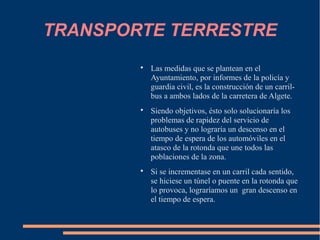 TRANSPORTE TERRESTRE
        
            Las medidas que se plantean en el
            Ayuntamiento, por informes de la policía y
            guardia civil, es la construcción de un carril-
            bus a ambos lados de la carretera de Algete.
        
            Siendo objetivos, ésto solo solucionaría los
            problemas de rapidez del servicio de
            autobuses y no lograría un descenso en el
            tiempo de espera de los automóviles en el
            atasco de la rotonda que une todos las
            poblaciones de la zona.
        
            Si se incrementase en un carril cada sentido,
            se hiciese un túnel o puente en la rotonda que
            lo provoca, lograríamos un gran descenso en
            el tiempo de espera.
 