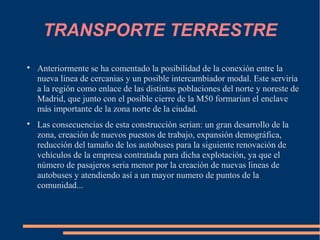 TRANSPORTE TERRESTRE

    Anteriormente se ha comentado la posibilidad de la conexión entre la
    nueva linea de cercanias y un posible intercambiador modal. Este serviría
    a la región como enlace de las distintas poblaciones del norte y noreste de
    Madrid, que junto con el posible cierre de la M50 formarían el enclave
    más importante de la zona norte de la ciudad.

    Las consecuencias de esta construcción serian: un gran desarrollo de la
    zona, creación de nuevos puestos de trabajo, expansión demográfica,
    reducción del tamaño de los autobuses para la siguiente renovación de
    vehículos de la empresa contratada para dicha explotación, ya que el
    número de pasajeros seria menor por la creación de nuevas lineas de
    autobuses y atendiendo así a un mayor numero de puntos de la
    comunidad...
 