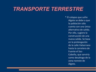 TRANSPORTE TERRESTRE
              * El colapso que sufre
                 Algete se debe a que
                 la población sólo
                 cuenta con una única
                 alternativa de salida.
                 Por ello, sugiero la
                 construcción de una
                 nueva salida. Se basa
                 en la prolongación
                 de la calle Valserrano
                 hasta la carretera de
                 Fuente el Saz-
                 Cobeña, que serviría
                 como desahogo de la
                 zona noreste de
                 Algete.
 