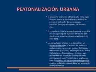 PEATONALIZACIÓN URBANA
          * El peatón no solamente utiliza la calle como lugar
               de paso, sino que desde el punto de vista del
               peatón la calle debe de ser un espacio
               multifuncional (lugar de paseo, de estancia,
               etc.).

          * El cercanías invita a la peatonalización y permitiría
               liberar espacio para el peatón en las vías por
               donde pase, cosa que dinamizaría el comercio
               de la zona.

          * Los consultados solicitan la instalación de un
              centro comercial en la entrada del pueblo, el
              cual generaría numerosos puestos de trabajo,
              crecimiento económico de la región acercando a
              los habitantes de poblaciones cercanas para
              realizar tanto sus compras como para otras
              actividades de ocio. También seria una buena
              idea la construcción de aparcamientos privados
              en estas instalaciones además de los propios del
              centro comercial.
 