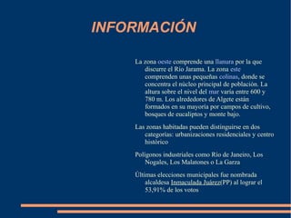 INFORMACIÓN

    La zona oeste comprende una llanura por la que
       discurre el Río Jarama. La zona este
       comprenden unas pequeñas colinas, donde se
       concentra el núcleo principal de población. La
       altura sobre el nivel del mar varía entre 600 y
       780 m. Los alrededores de Algete están
       formados en su mayoría por campos de cultivo,
       bosques de eucaliptos y monte bajo.
    Las zonas habitadas pueden distinguirse en dos
       categorías: urbanizaciones residenciales y centro
       histórico
    Polígonos industriales como Río de Janeiro, Los
        Nogales, Los Malatones o La Garza
    Últimas elecciones municipales fue nombrada
        alcaldesa Inmaculada Juárez(PP) al lograr el
        53,91% de los votos
 