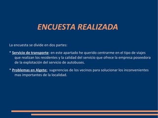 ENCUESTA REALIZADA
La encuesta se divide en dos partes:
* Servicio de transporte: en este apartado he querido centrarme en el tipo de viajes
   que realizan los residentes y la calidad del servicio que ofrece la empresa poseedora
   de la explotación del servicio de autobuses.
* Problemas en Algete: sugerencias de los vecinos para solucionar los inconvenientes
   mas importantes de la localidad.
 