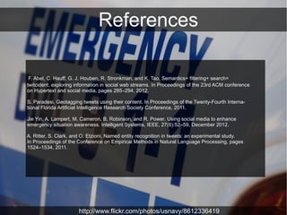 References

 F. Abel, C. Hauff, G. J. Houben, R. Stronkman, and K. Tao. Semantics+ filtering+ search=
twitcident. exploring information in social web streams. In Proceedings of the 23rd ACM conference
on Hypertext and social media, pages 285–294, 2012.

S. Paradesi. Geotagging tweets using their content. In Proceedings of the Twenty-Fourth Interna-
tional Florida Artificial Intelligence Research Society Conference, 2011.

Jie Yin, A. Lampert, M. Cameron, B. Robinson, and R. Power. Using social media to enhance
emergency situation awareness. Intelligent Systems, IEEE, 27(6):52–59, December 2012.

A. Ritter, S. Clark, and O. Etzioni. Named entity recognition in tweets: an experimental study.
In Proceedings of the Conference on Empirical Methods in Natural Language Processing, pages
1524–1534, 2011.




                      http://www.flickr.com/photos/usnavy/8612336419
 