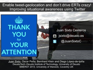 Enable tweet-geolocation and don’t drive ERTs crazy!
   Improving situational awareness using Twitter




                                               Juan Sixto Cesteros
                                                 jsixto@deusto.es
                                                   @JuanSixtoC




   Juan Sixto, Oscar Peña, Bernhard Klein and Diego López-de-Ipiña
      DeustoTech−Deusto Institute of Technology, University of Deusto
           SMERST 2013. University of Warwick, Coventry UK
 