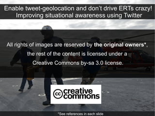Enable tweet-geolocation and don’t drive ERTs crazy!
   Improving situational awareness using Twitter



All rights of images are reserved by the original owners*,
        the rest of the content is licensed under a
          Creative Commons by-sa 3.0 license.




                     *See references in each slide
 