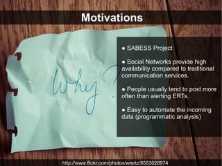 Motivations

                         ● SABESS Project

                         ● Social Networks provide high
                         availability compared to traditional
                         communication services.

                         ● People usually tend to post more
                         often than alerting ERTs.

                         ● Easy to automate the incoming
                         data (programmatic analysis)




http://www.flickr.com/photos/wiertz/8553028974
 