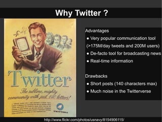 Why Twitter ?

                        Advantages
                        ● Very popular communication tool
                        (>175M/day tweets and 200M users)
                        ● De-facto tool for broadcasting news
                        ● Real-time information


                        Drawbacks
                        ● Short posts (140 characters max)
                        ● Much noise in the Twitterverse




http://www.flickr.com/photos/usnavy/8154906115/
 