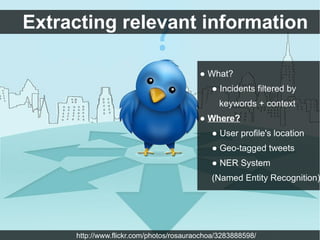 Extracting relevant information

                                         ● What?
                                            ● Incidents filtered by
                                               keywords + context
                                         ● Where?
                                            ● User profile's location
                                            ● Geo-tagged tweets
                                            ● NER System
                                            (Named Entity Recognition)




     http://www.flickr.com/photos/rosauraochoa/3283888598/
 