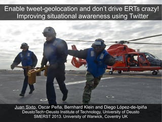 Enable tweet-geolocation and don’t drive ERTs crazy!
   Improving situational awareness using Twitter




   Juan Sixto, Oscar Peña, Bernhard Klein and Diego López-de-Ipiña
      DeustoTech−Deusto Institute of Technology, University of Deusto
           SMERST 2013. University of Warwick, Coventry UK
 