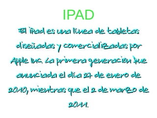 IPAD
  El iPad es una línea de tabletas
  diseñadas y comercializadas por
Apple Inc. La primera generación fue
  anunciada el día 27 de enero de
2010, mientras que el 2 de marzo de
                 2011.
 