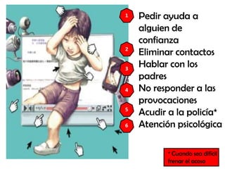 Pedir ayuda a
alguien de
confianza
Eliminar contactos
Hablar con los
padres
No responder a las
provocaciones
Acudir a la policía*
Atención psicológica
4
3
2
1
5
* Cuando sea difícil
frenar el acoso
6
 