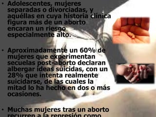 • Adolescentes, mujeres
separadas o divorciadas, y
aquéllas en cuya historia clínica
figura más de un aborto
encaran un riesgo
especialmente alto.
• Aproximadamente un 60% de
mujeres que experimentan
secuelas post-aborto declaran
albergar ideas suicidas, con un
28% que intenta realmente
suicidarse, de las cuales la
mitad lo ha hecho en dos o más
ocasiones.
• Muchas mujeres tras un aborto
 