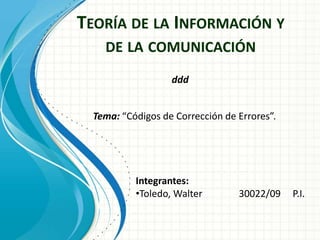 TEORÍA DE LA INFORMACIÓN Y
DE LA COMUNICACIÓN
Tema: “Códigos de Corrección de Errores”.
Integrantes:
•Toledo, Walter 30022/09 P.I.
ddd
 