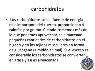 carbohidratos
• Los carbohidratos son la fuente de energía
más importante del cuerpo, proporcionan 4
calorías por gramo. Cuando comemos más de
lo que podemos aprovechar, se almacenan
pequeñas cantidades de carbohidratos en el
hígado y en los tejidos musculares en forma
de glucógeno (almidón animal). Sí el exceso es
considerable los carbohidratos se convierten
en grasa y así es almacenada.
 