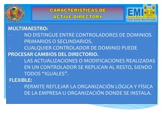 MULTIMAESTRO:
- NO DISTINGUE ENTRE CONTROLADORES DE DOMINIOS
PRIMARIOS O SECUNDARIOS.
- CUALQUIER CONTROLADOR DE DOMINIO PUEDE
PROCESAR CAMBIOS DEL DIRECTORIO.
- LAS ACTUALIZACIONES O MODIFICACIONES REALIZADAS
EN UN CONTROLADOR SE REPLICAN AL RESTO, SIENDO
TODOS “IGUALES”.
FLEXIBLE:
- PERMITE REFLEJAR LA ORGANIZACIÓN LÓGICA Y FÍSICA
DE LA EMPRESA U ORGANIZACIÓN DONDE SE INSTALA.
 